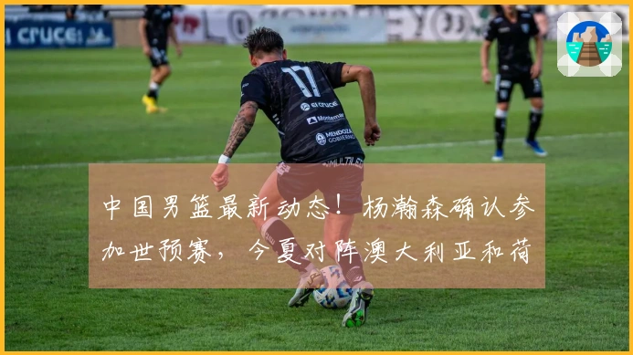 中国男篮最新动态!杨瀚森确认参加世预赛,今夏对阵澳大利亚和荷兰
